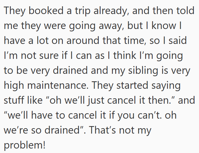They booked a trip already, and then told me they were going away, but I know I have a lot on around that time, so I said I'm not sure if I can as I think I'm going to be very drained and my sibling is very high maintenance. They started saying stuff like "oh we'll just cancel it then." and “we'll have to cancel it if you can't. oh we're so drained". That's not my problem!