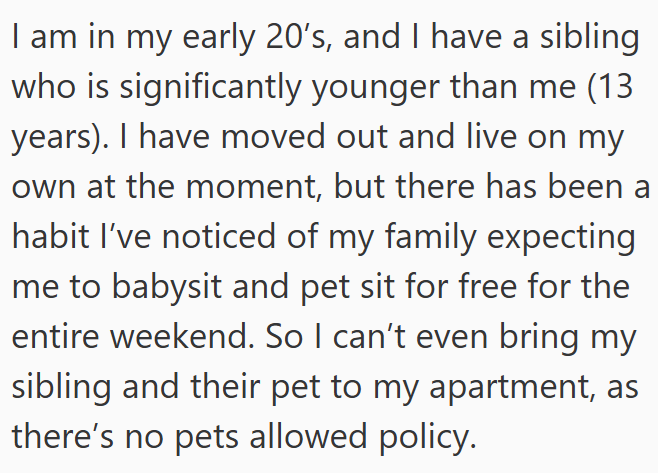 I am in my early 20's, and I have a sibling who is significantly younger than me (13 years). I have moved out and live on my own at the moment, but there has been a habit I've noticed of my family expecting me to babysit and pet sit for free for the entire weekend. So I can't even bring my sibling and their pet to my apartment, as there's no pets allowed policy.