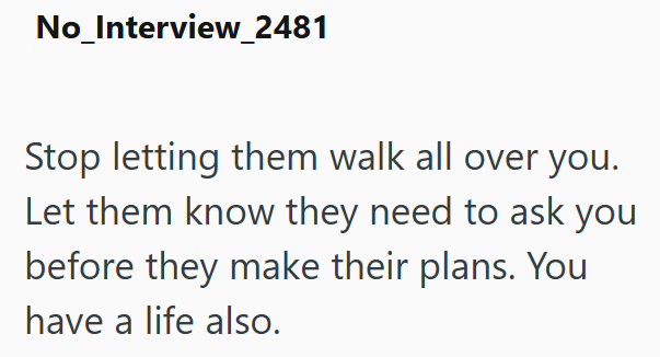 No_Interview_2481 Stop letting them walk all over you. Let them know they need to ask you before they make their plans. You have a life also.