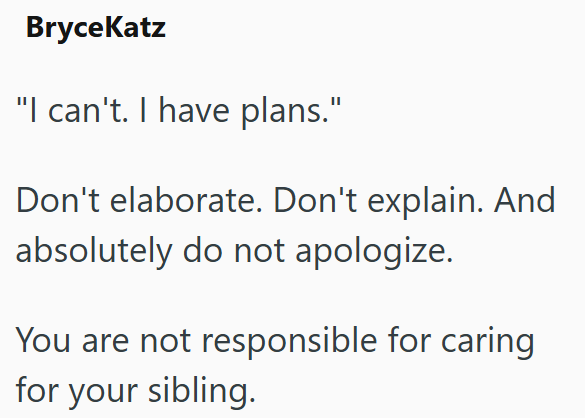 BryceKatz "I can't. I have plans." Don't elaborate. Don't explain. And absolutely do not apologize. You are not responsible for caring for your sibling.