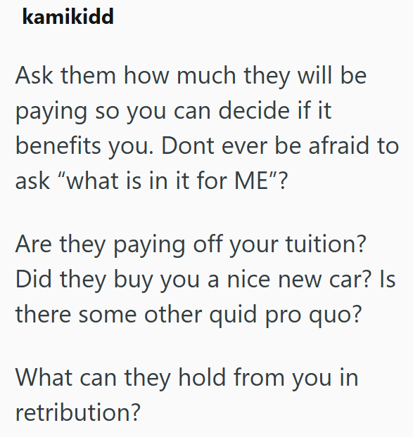 kamikidd Ask them how much they will be paying so you can decide if it benefits you. Dont ever be afraid to ask "what is in it for ME"? Are they paying off your tuition? Did they buy you a nice new car? Is there some other quid pro quo? What can they hold from you in retribution?
