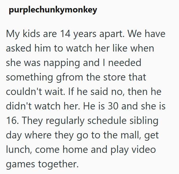 purplechunkymonkey My kids are 14 years apart. We have asked him to watch her like when she was napping and I needed something gfrom the store that couldn't wait. If he said no, then he didn't watch her. He is 30 and she is 16. They regularly schedule sibling day where they go to the mall, get lunch, come home and play video games together.