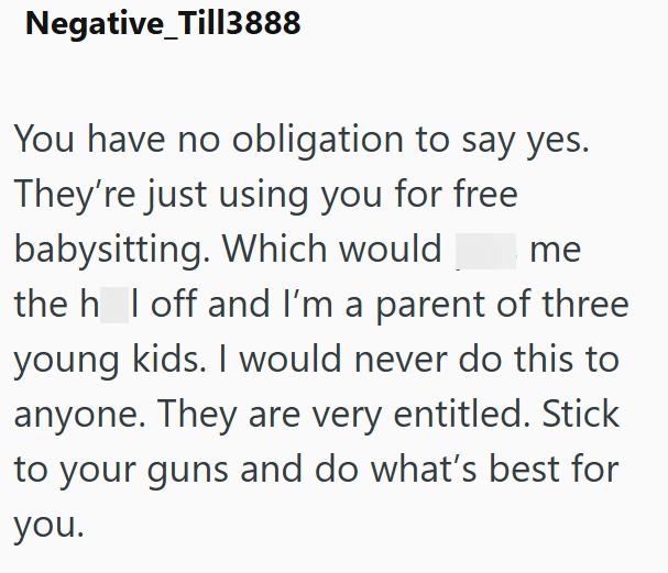 Negative_Till3888 You have no obligation to say yes. They're just using you for free babysitting. Which would me the h I off and I'm a parent of three young kids. I would never do this to anyone. They are very entitled. Stick to your guns and do what's best for you.