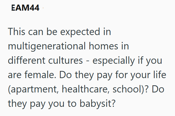 EAM44 This can be expected in multigenerational homes in different cultures - especially if you are female. Do they pay for your life (apartment, healthcare, school)? Do they pay you to babysit?