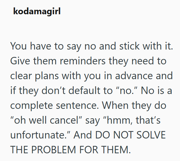 kodamagirl You have to say no and stick with it. Give them reminders they need to clear plans with you in advance and if they don't default to "no." No is a complete sentence. When they do "oh well cancel" say "hmm, that's unfortunate." And DO NOT SOLVE THE PROBLEM FOR THEM.