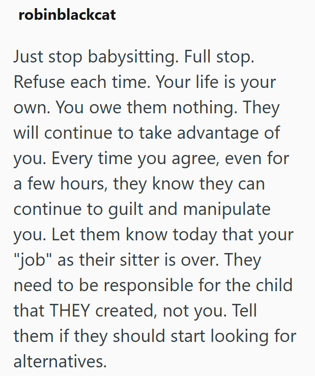 robinblackcat Just stop babysitting. Full stop. Refuse each time. Your life is your own. You owe them nothing. They will continue to take advantage of you. Every time you agree, even for a few hours, they know they can continue to guilt and manipulate you. Let them know today that your "job" as their sitter is over. They need to be responsible for the child that THEY created, not you. Tell them if they should start looking for alternatives.