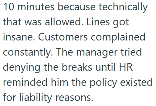 10 minutes because technically that was allowed. Lines got insane. Customers complained constantly. The manager tried denying the breaks until HR reminded him the policy existed for liability reasons.