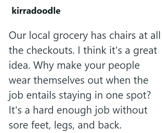 kirradoodle Our local grocery has chairs at all the checkouts. I think it's a great idea. Why make your people wear themselves out when the job entails staying in one spot? It's a hard enough job without sore feet, legs, and back.