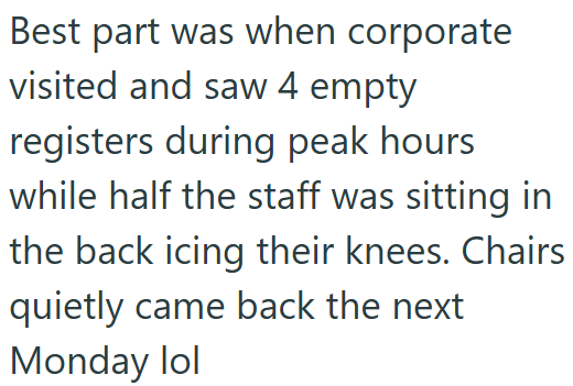 Best part was when corporate visited and saw 4 empty registers during peak hours while half the staff was sitting in the back icing their knees. Chairs quietly came back the next Monday lol