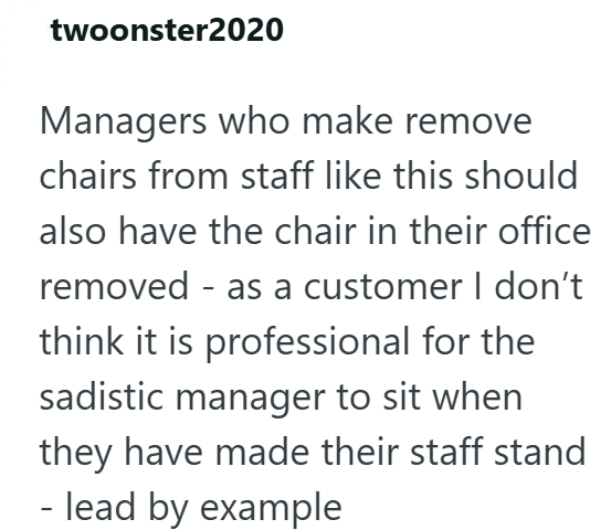 twoonster2020 Managers who make remove chairs from staff like this should also have the chair in their office removed - as a customer I don't think it is professional for the sadistic manager to sit when they have made their staff stand - lead by example