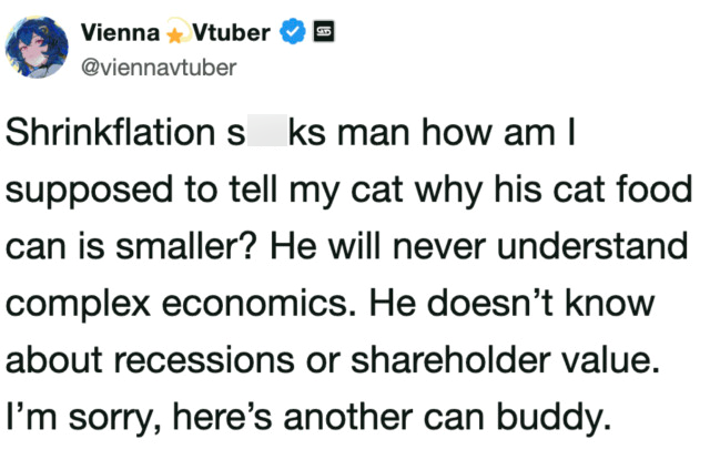 Vienna ✶ Vtuber @viennavtuber Shrinkflation s ks man how am I supposed to tell my cat why his cat food can is smaller? He will never understand complex economics. He doesn't know about recessions or shareholder value. I'm sorry, here's another can buddy.
