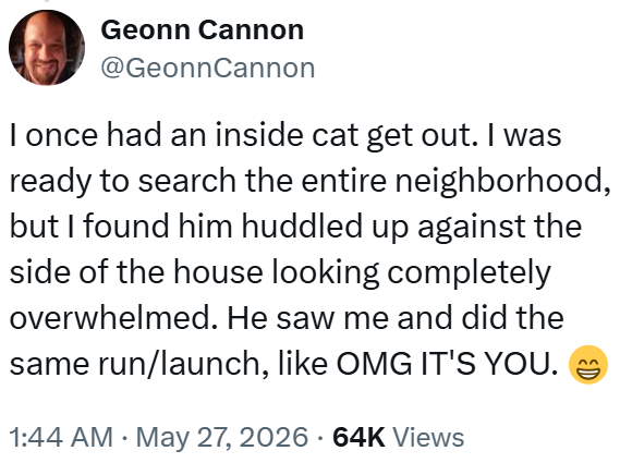 Geonn Cannon @GeonnCannon I once had an inside cat get out. I was ready to search the entire neighborhood, but I found him huddled up against the side of the house looking completely overwhelmed. He saw me and did the same run/launch, like OMG IT'S YOU. • 1:44 AM ⚫ May 27, 2026 64K Views