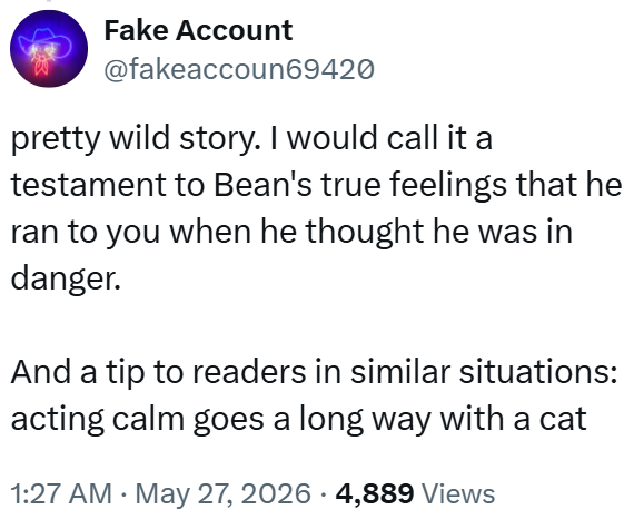 Fake Account @fakeaccoun69420 pretty wild story. I would call it a testament to Bean's true feelings that he ran to you when he thought he was in danger. And a tip to readers in similar situations: acting calm goes a long way with a cat 1:27 AM ⚫ May 27, 2026 · 4,889 Views