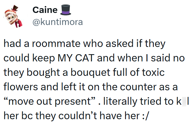 Caine @kuntimora had a roommate who asked if they could keep MY CAT and when I said no they bought a bouquet full of toxic flowers and left it on the counter as a "move out present". literally tried to k | her bc they couldn't have her :/