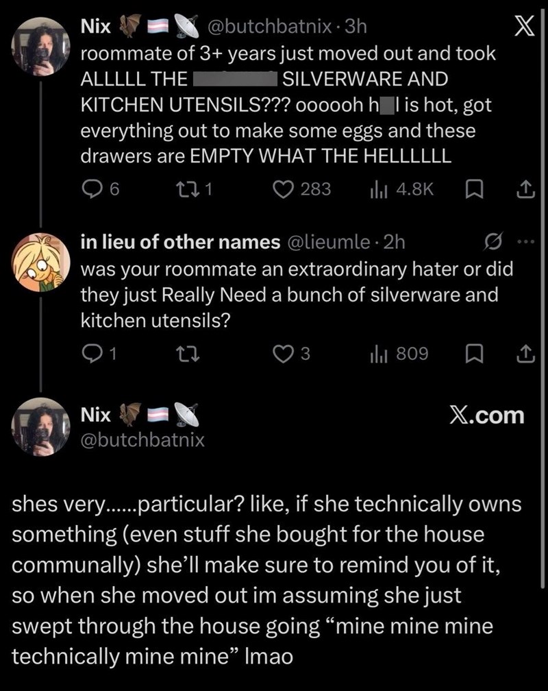 Nix @butchbatnix • 3h roommate of 3+ years just moved out and took ALLLLL THE I SILVERWARE AND KITCHEN UTENSILS??? oooooh hål is hot, got everything out to make some eggs and these drawers are EMPTY WHAT THE HELLLLLL 6 271 283 Ilil 4.8K in lieu of other names @lieumle⚫ 2h was your roommate an extraordinary hater or did they just Really Need a bunch of silverware and kitchen utensils? Nix 27 @butchbatnix X 3 809 ☐ X.com shes very.......particular? like, if she technically owns something (even stu