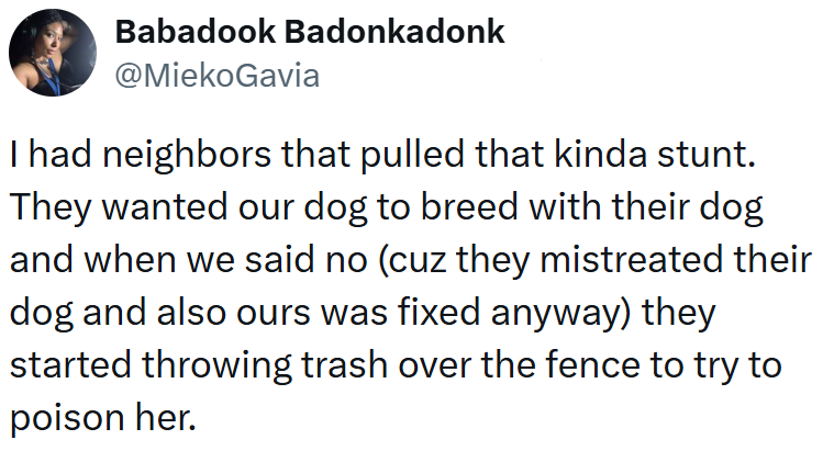 Babadook Badonkadonk @MiekoGavia I had neighbors that pulled that kinda stunt. They wanted our dog to breed with their dog and when we said no (cuz they mistreated their dog and also ours was fixed anyway) they started throwing trash over the fence to try to poison her.