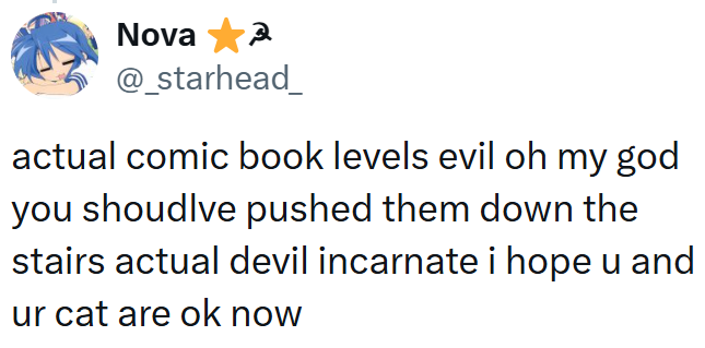 Nova 3 @_starhead_ actual comic book levels evil oh my god you shoudlve pushed them down the stairs actual devil incarnate i hope u and ur cat are ok now