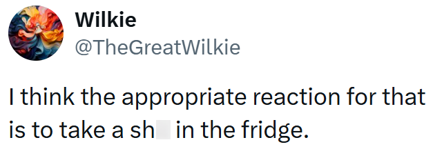 Wilkie @TheGreatWilkie I think the appropriate reaction for that is to take a sh in the fridge.