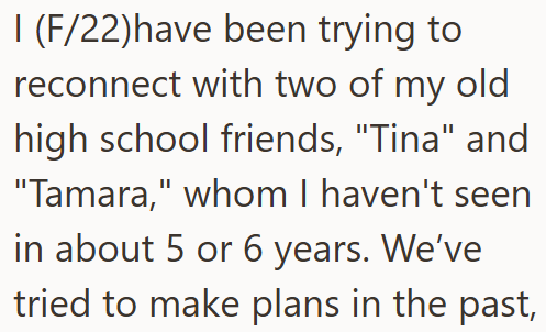 I (F/22)have been trying to reconnect with two of my old high school friends, "Tina" and "Tamara," whom I haven't seen in about 5 or 6 years. We've tried to make plans in the past,