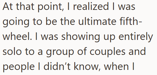 At that point, I realized I was going to be the ultimate fifth- wheel. I was showing up entirely solo to a group of couples and people I didn't know, when I