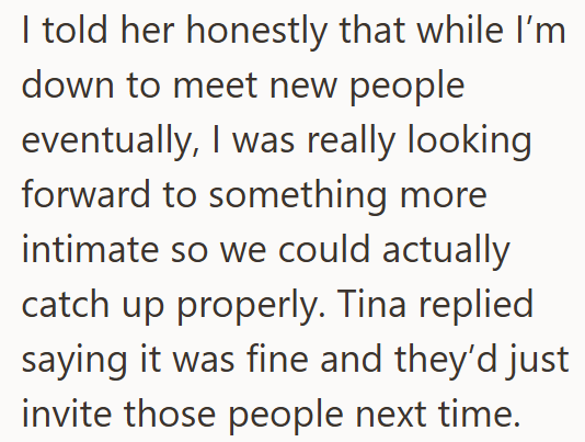I told her honestly that while I'm down to meet new people eventually, I was really looking forward to something more intimate so we could actually catch up properly. Tina replied saying it was fine and they'd just invite those people next time.