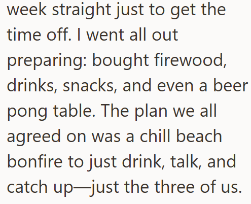 week straight just to get the time off. I went all out preparing: bought firewood, drinks, snacks, and even a beer pong table. The plan we all agreed on was a chill beach bonfire to just drink, talk, and catch up just the three of us.