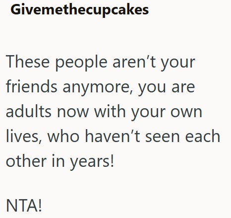 Givemethecupcakes These people aren't your friends anymore, you are adults now with your own lives, who haven't seen each other in years! NTA!