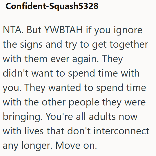 Confident-Squash5328 NTA. But YWBTAH if you ignore the signs and try to get together with them ever again. They didn't want to spend time with you. They wanted to spend time with the other people they were bringing. You're all adults now with lives that don't interconnect any longer. Move on.