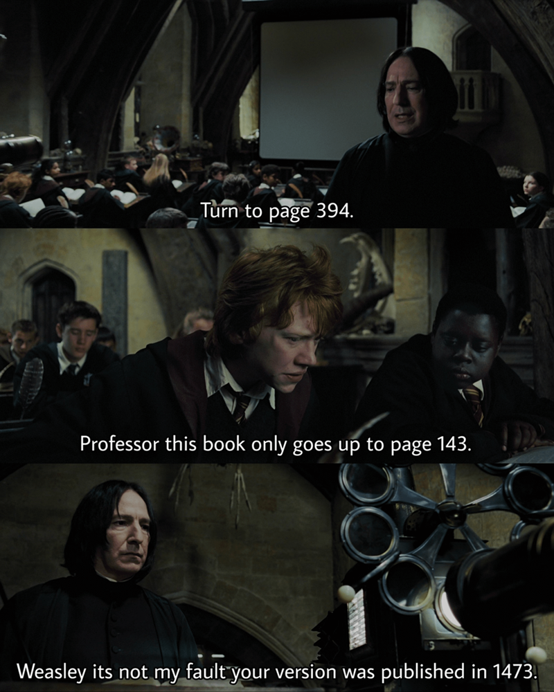 Turn to page 394. Professor this book only goes up to page 143. Weasley its not my fault your version was published in 1473.