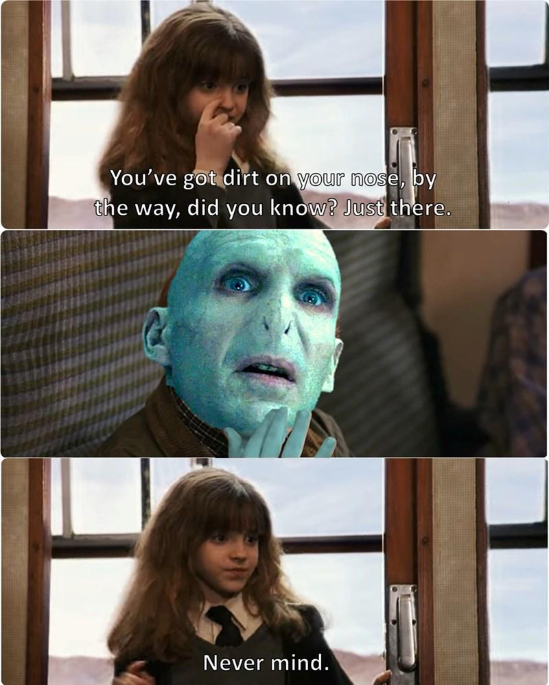You've got dirt on your nose, by the way, did you know? Just there. Never mind.