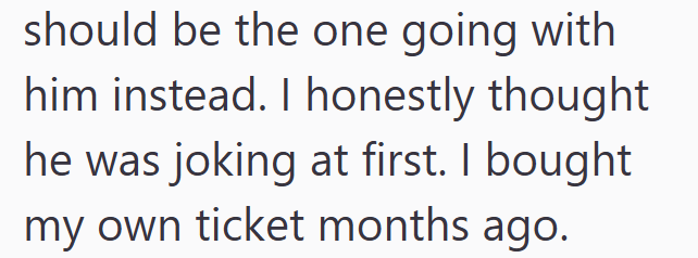 should be the one going with him instead. I honestly thought he was joking at first. I bought my own ticket months ago.