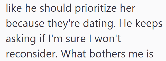like he should prioritize her because they're dating. He keeps asking if I'm sure I won't reconsider. What bothers me is