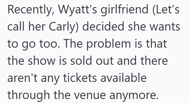 Recently, Wyatt's girlfriend (Let's call her Carly) decided she wants to go too. The problem is that the show is sold out and there aren't any tickets available through the venue anymore.