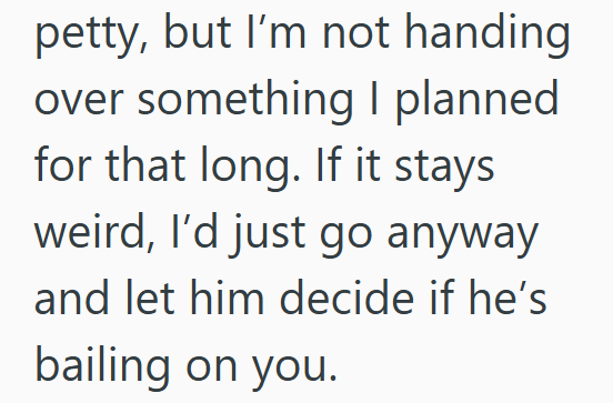 petty, but I'm not handing over something I planned for that long. If it stays weird, I'd just go anyway and let him decide if he's bailing on you.