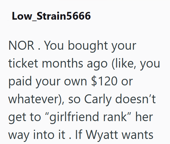 Low_Strain5666 NOR. You bought your ticket months ago (like, you paid your own $120 or whatever), so Carly doesn't get to "girlfriend rank” her way into it. If Wyatt wants