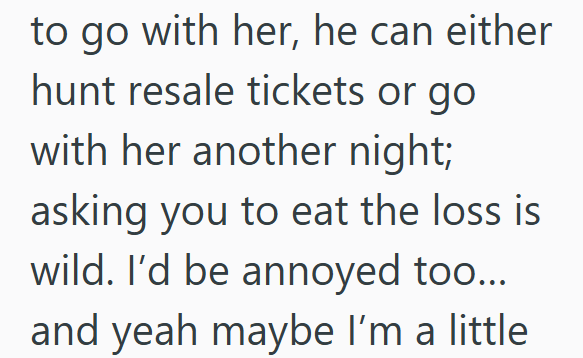to go with her, he can either hunt resale tickets or go with her another night; asking you to eat the loss is wild. I'd be annoyed too... and yeah maybe I'm a little