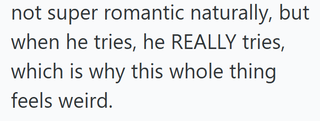 not super romantic naturally, but when he tries, he REALLY tries, which is why this whole thing feels weird.