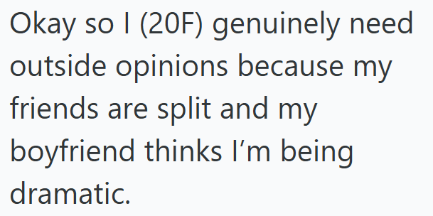 Okay so I (20F) genuinely need outside opinions because my friends are split and my boyfriend thinks I'm being dramatic.