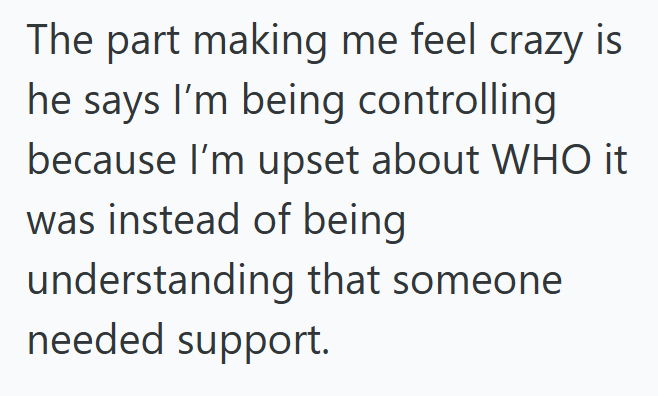 The part making me feel crazy is he says I'm being controlling because I'm upset about WHO it was instead of being understanding that someone needed support.