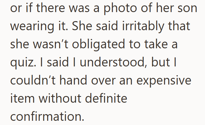 or if there was a photo of her son wearing it. She said irritably that she wasn't obligated to take a quiz. I said I understood, but I couldn't hand over an expensive item without definite confirmation.