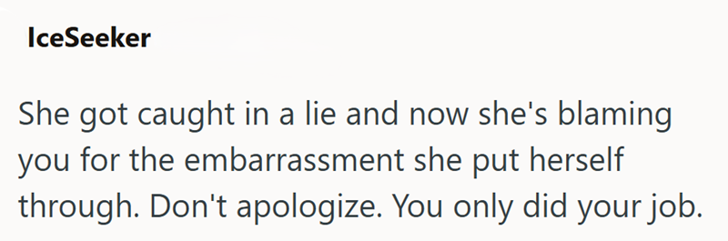 IceSeeker She got caught in a lie and now she's blaming you for the embarrassment she put herself through. Don't apologize. You only did your job.