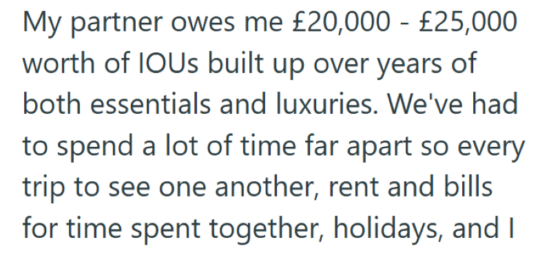 My partner owes me £20,000 - £25,000 worth of IOUS built up over years of both essentials and luxuries. We've had to spend a lot of time far apart so every trip to see one another, rent and bills for time spent together, holidays, and I