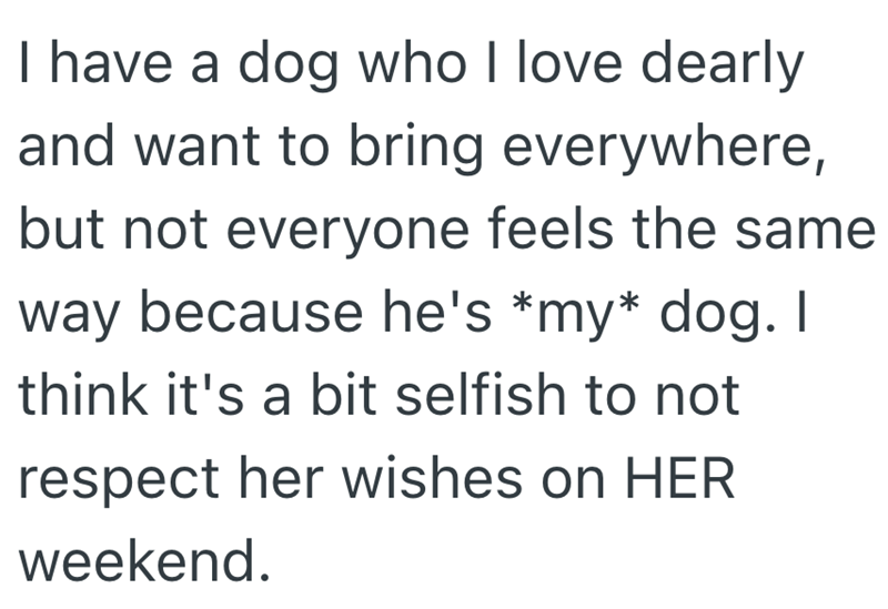 I have a dog who I love dearly and want to bring everywhere, but not everyone feels the same way because he's *my* dog. I think it's a bit selfish to not respect her wishes on HER weekend.