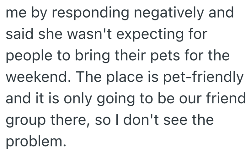me by responding negatively and said she wasn't expecting for people to bring their pets for the weekend. The place is pet-friendly and it is only going to be our friend group there, so I don't see the problem.