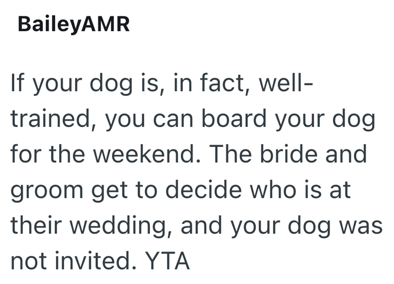 BaileyAMR If your dog is, in fact, well- trained, you can board your dog for the weekend. The bride and groom get to decide who is at their wedding, and your dog was not invited. YTA