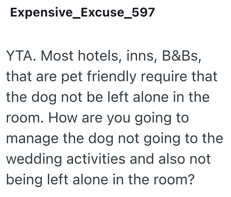Expensive Excuse_597 YTA. Most hotels, inns, B&Bs, that are pet friendly require that the dog not be left alone in the room. How are you going to manage the dog not going to the wedding activities and also not being left alone in the room?