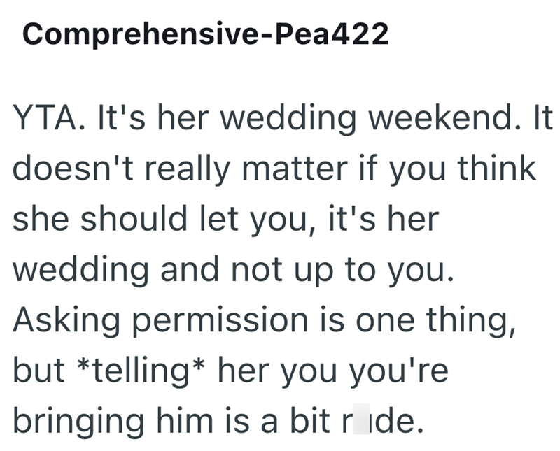 Comprehensive-Pea422 YTA. It's her wedding weekend. It doesn't really matter if you think she should let you, it's her wedding and not up to you. Asking permission is one thing, but *telling* her you you're bringing him is a bit ride.