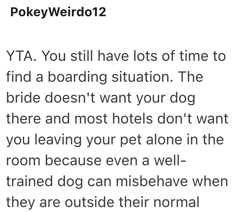 PokeyWeirdo12 YTA. You still have lots of time to find a boarding situation. The bride doesn't want your dog there and most hotels don't want you leaving your pet alone in the room because even a well- trained dog can misbehave when they are outside their normal