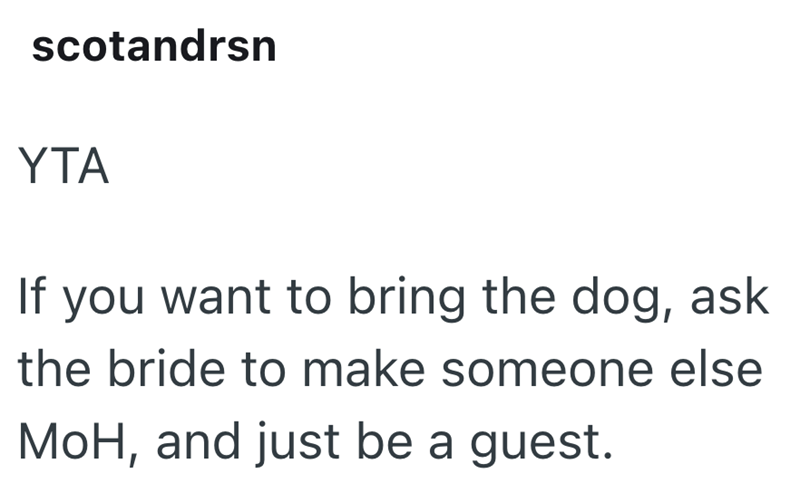 scotandrsn YTA If you want to bring the dog, ask the bride to make someone else MoH, and just be a guest.