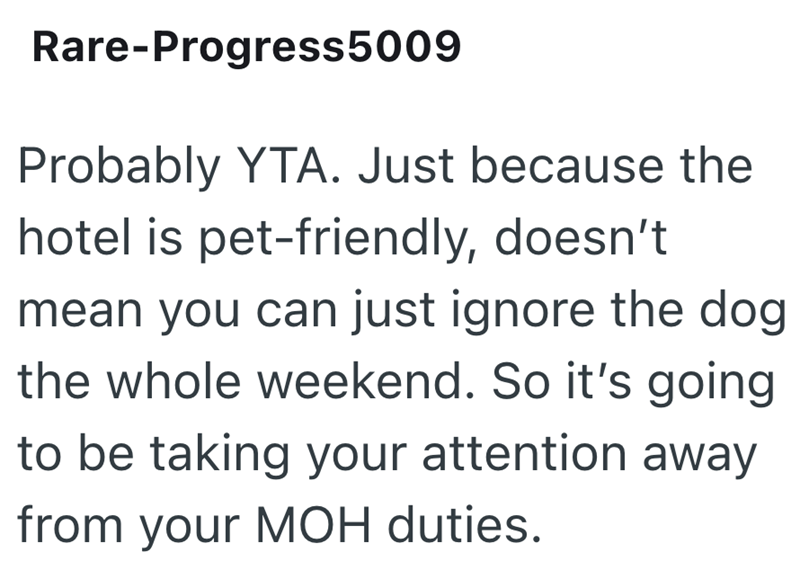 Rare-Progress5009 Probably YTA. Just because the hotel is pet-friendly, doesn't mean you can just ignore the dog the whole weekend. So it's going to be taking your attention away from your MOH duties.